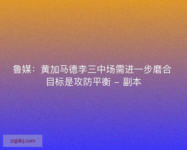 鲁媒：黄加马德李三中场需进一步磨合 目标是攻防平衡 - 副本