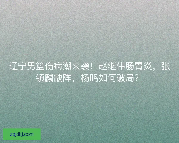 辽宁男篮伤病潮来袭！赵继伟肠胃炎，张镇麟缺阵，杨鸣如何破局？