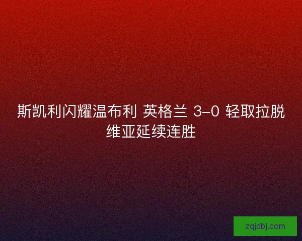 斯凯利闪耀温布利 英格兰 3-0 轻取拉脱维亚延续连胜