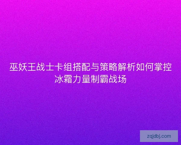 巫妖王战士卡组搭配与策略解析如何掌控冰霜力量制霸战场