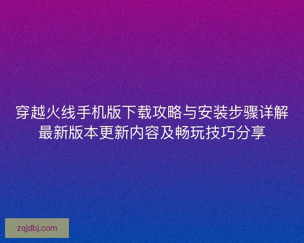 穿越火线手机版下载攻略与安装步骤详解最新版本更新内容及畅玩技巧分享