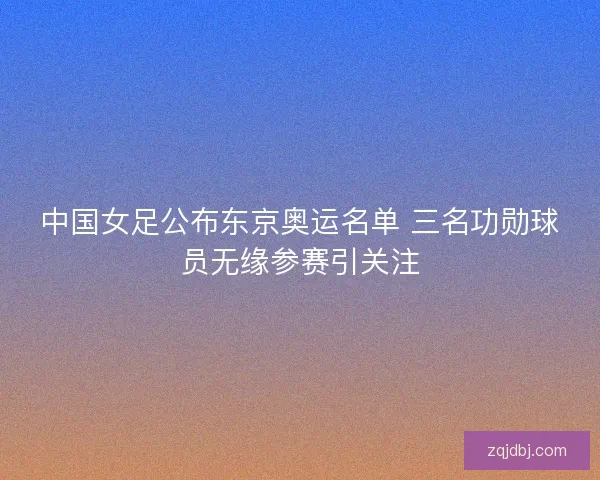 中国女足公布东京奥运名单 三名功勋球员无缘参赛引关注