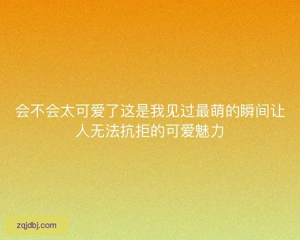 会不会太可爱了这是我见过最萌的瞬间让人无法抗拒的可爱魅力