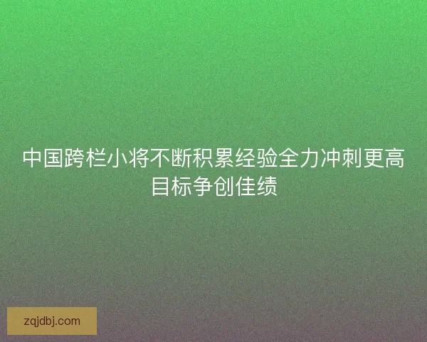 中国跨栏小将不断积累经验全力冲刺更高目标争创佳绩