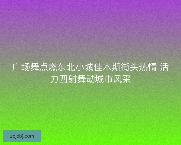 广场舞点燃东北小城佳木斯街头热情 活力四射舞动城市风采