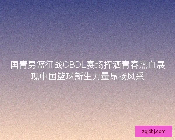 国青男篮征战CBDL赛场挥洒青春热血展现中国篮球新生力量昂扬风采