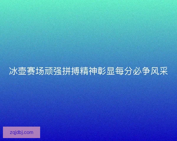 冰壶赛场顽强拼搏精神彰显每分必争风采