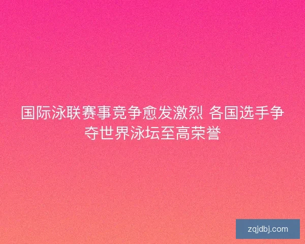 国际泳联赛事竞争愈发激烈 各国选手争夺世界泳坛至高荣誉