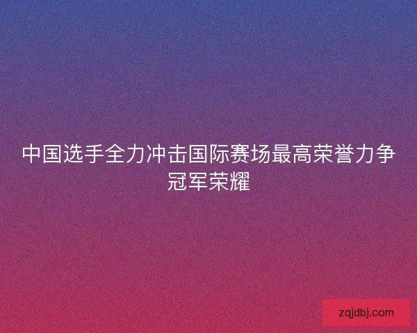 中国选手全力冲击国际赛场最高荣誉力争冠军荣耀