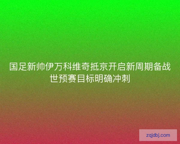 国足新帅伊万科维奇抵京开启新周期备战世预赛目标明确冲刺