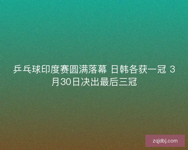 乒乓球印度赛圆满落幕 日韩各获一冠 3月30日决出最后三冠